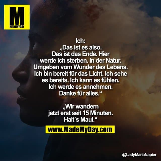 Ich:
„Das ist es also.
Das ist das Ende. Hier
werde ich sterben. In der Natur.
Umgeben vom Wunder des Lebens.
Ich bin bereit für das Licht. Ich sehe
es bereits. Ich kann es fühlen.
Ich werde es annehmen.
Danke für alles.“
„Wir wandern
jetzt erst seit 15 Minuten.
Halt´s Maul.“ - Inspiration, Zitate & Sprüche | MadeMyDay | Jetzt entdecken & teilen Ich:
„Das ist es also.
Das ist das Ende. Hier
werde ich sterben. In der Natur.
Umgeben vom Wunder des Lebens.
Ich bin bereit für das Licht. Ich sehe
es bereits. Ich kann es fühlen.
Ich werde es annehmen.
Danke für alles.“
„Wir wandern
jetzt erst seit 15 Minuten.
Halt´s Maul.“ - Inspirierendes Zitat mit Bild