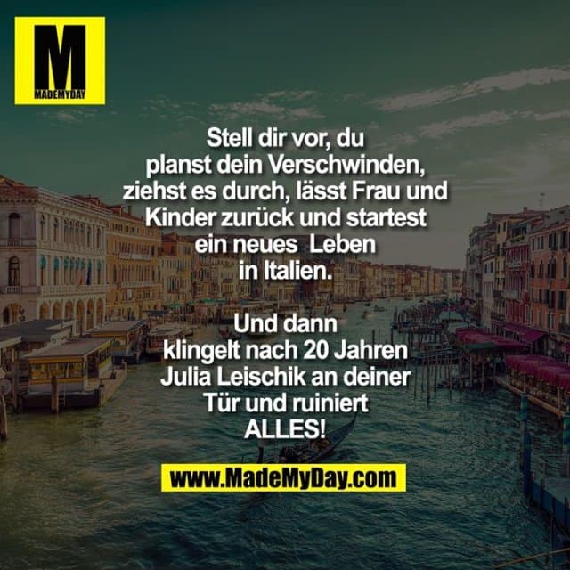 Stell dir vor, du planst dein Verschwinden, ziehst es durch, lässt Frau und Kinder zurück und startest ein neues Leben in Italien.
Und dann klingelt nach 20 Jahren Julia Leischik an deiner Tür und ruiniert ALLES! - Inspiration, Zitate & Sprüche | MadeMyDay | Jetzt entdecken & teilen Stell dir vor, du planst dein Verschwinden, ziehst es durch, lässt Frau und Kinder zurück und startest ein neues Leben in Italien.
Und dann klingelt nach 20 Jahren Julia Leischik an deiner Tür und ruiniert ALLES! - Inspirierendes Zitat mit Bild