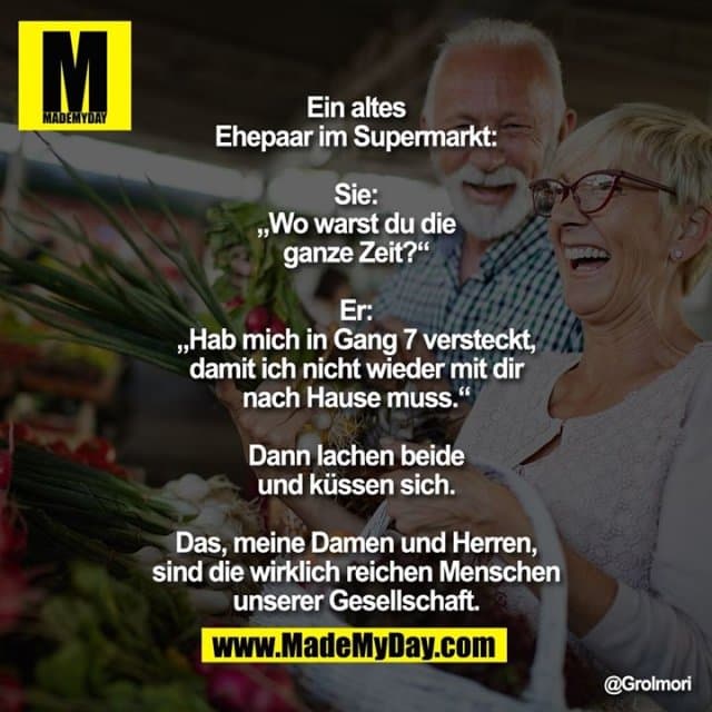 Ein altes Ehepaar im Supermarkt:
Sie: „Wo warst du die ganze Zeit?“
Er: „Hab mich in Gang 7 versteckt, damit ich nicht wieder mit dir nach Hause muss.“
Dann lachen beide und küssen sich.
Das, meine Damen und Herren, sind die wirklich reichen Menschen unserer Gesellschaft. - Inspiration, Zitate & Sprüche | MadeMyDay | Jetzt entdecken & teilen Ein altes Ehepaar im Supermarkt:
Sie: „Wo warst du die ganze Zeit?“
Er: „Hab mich in Gang 7 versteckt, damit ich nicht wieder mit dir nach Hause muss.“
Dann lachen beide und küssen sich.
Das, meine Damen und Herren, sind die wirklich reichen Menschen unserer Gesellschaft. - Inspirierendes Zitat mit Bild