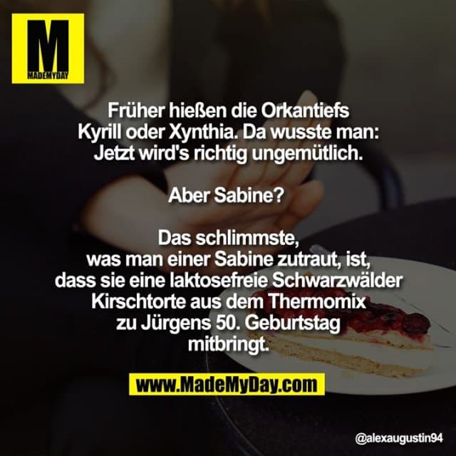 Früher hießen die Orkantiefs Kyrill oder Xynthia. Da wusste man: Jetzt wird's richtig ungemütlich.
Aber Sabine?
Das schlimmste, was man einer Sabine zutraut, ist, dass sie eine laktosefreie Schwarzwälder Kirschtorte aus dem Thermomix zu Jürgens 50. Geburtstag mitbringt. - Inspiration, Zitate & Sprüche | MadeMyDay | Jetzt entdecken & teilen Früher hießen die Orkantiefs Kyrill oder Xynthia. Da wusste man: Jetzt wird's richtig ungemütlich.
Aber Sabine?
Das schlimmste, was man einer Sabine zutraut, ist, dass sie eine laktosefreie Schwarzwälder Kirschtorte aus dem Thermomix zu Jürgens 50. Geburtstag mitbringt. - Inspirierendes Zitat mit Bild