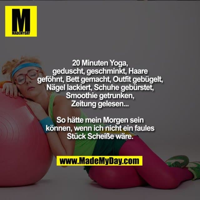 20 Minuten Yoga, geduscht, geschminkt, Haare geföhnt, Bett gemacht, Outfit gebügelt, Nägel lackiert, Schuhe gebürstet, Smoothie getrunken, Zeitung gelesen...
So hätte mein Morgen sein können, wenn ich nicht ein faules Stück Scheiße wäre. - Inspiration, Zitate & Sprüche | MadeMyDay | Jetzt entdecken & teilen 20 Minuten Yoga, geduscht, geschminkt, Haare geföhnt, Bett gemacht, Outfit gebügelt, Nägel lackiert, Schuhe gebürstet, Smoothie getrunken, Zeitung gelesen...
So hätte mein Morgen sein können, wenn ich nicht ein faules Stück Scheiße wäre. - Inspirierendes Zitat mit Bild
