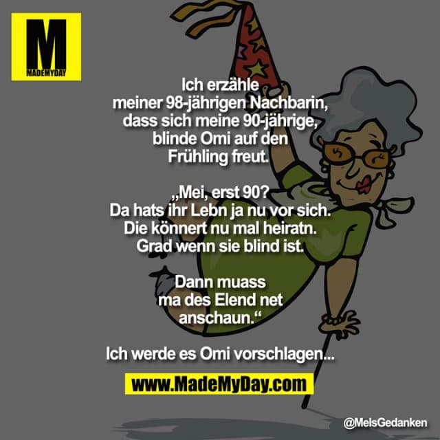 Ich erzähle meiner 98-jährigen Nachbarin, dass sich meine 90-jährige, blinde Omi auf den Frühling freut.
„Mei, erst 90? Da hats ihr Lebn ja nu vor sich.
Die könnert nu mal heiratn.
Grad wenn sie blind ist.
Dann muass ma des Elend net anschaun.“
Ich werde es Omi vorschlagen... - Inspiration, Zitate & Sprüche | MadeMyDay | Jetzt entdecken & teilen Ich erzähle meiner 98-jährigen Nachbarin, dass sich meine 90-jährige, blinde Omi auf den Frühling freut.
„Mei, erst 90? Da hats ihr Lebn ja nu vor sich.
Die könnert nu mal heiratn.
Grad wenn sie blind ist.
Dann muass ma des Elend net anschaun.“
Ich werde es Omi vorschlagen... - Inspirierendes Zitat mit Bild