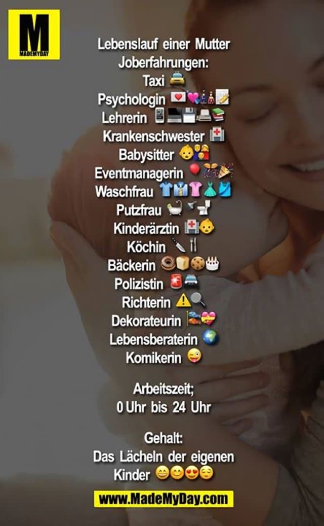 Lebenslauf einer Mutter
Joberfahrungen:
Taxi ?
Psychologin ????
Lehrerin ?????
Krankenschwester ?
Babysitter ??
Eventmanagerin ???
Waschfrau ?????
Putzfrau ???
Kinderärztin ??
Köchin ??
Bäckerin ????
Polizistin??
Richterin⚠?
Dekorateurin ??
Lebensberaterin ?
Komikerin ?
Arbeitszeit;
0 Uhr bis 24 Uhr
Gehalt:
Das Lächeln der eigenen Kinder ???? - Inspiration, Zitate & Sprüche | MadeMyDay | Jetzt entdecken & teilen Lebenslauf einer Mutter
Joberfahrungen:
Taxi ?
Psychologin ????
Lehrerin ?????
Krankenschwester ?
Babysitter ??
Eventmanagerin ???
Waschfrau ?????
Putzfrau ???
Kinderärztin ??
Köchin ??
Bäckerin ????
Polizistin??
Richterin⚠?
Dekorateurin ??
Lebensberaterin ?
Komikerin ?
Arbeitszeit;
0 Uhr bis 24 Uhr
Gehalt:
Das Lächeln der eigenen Kinder ???? - Inspirierendes Zitat mit Bild