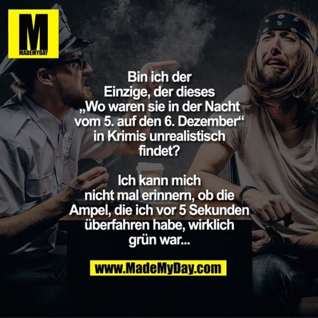 Bin ich der
Einzige, der dieses
„Wo waren sie in der Nacht
vom 5. auf den 6. Dezember“
in Krimis unrealistisch
findet?
Ich kann mich
nicht mal erinnern, ob die
Ampel, die ich vor 5 Sekunden
überfahren habe, wirklich
grün war... - Inspiration, Zitate & Sprüche | MadeMyDay | Jetzt entdecken & teilen Bin ich der
Einzige, der dieses
„Wo waren sie in der Nacht
vom 5. auf den 6. Dezember“
in Krimis unrealistisch
findet?
Ich kann mich
nicht mal erinnern, ob die
Ampel, die ich vor 5 Sekunden
überfahren habe, wirklich
grün war... - Inspirierendes Zitat mit Bild