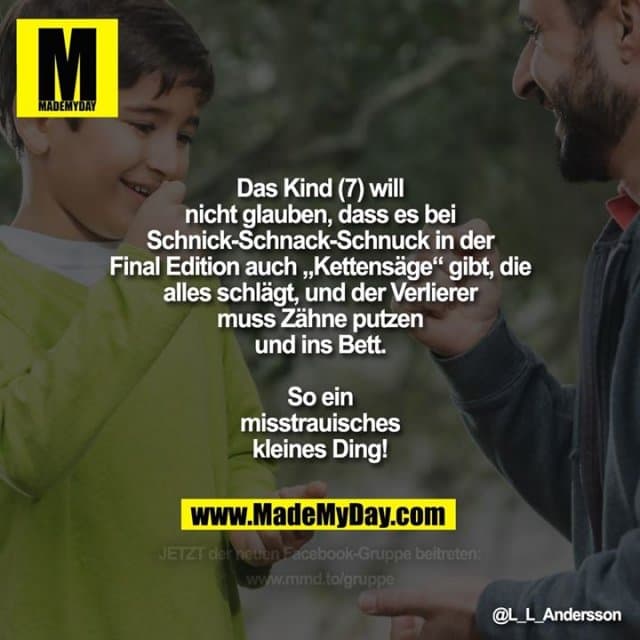 Das Kind (7) will nicht glauben, dass es bei Schnick-Schnack-Schnuck in der Final Edition auch „Kettensäge“ gibt, die alles schlägt, und der Verlierer muss Zähne putzen und ins Bett.
So ein misstrauisches kleines Ding! - Inspiration, Zitate & Sprüche | MadeMyDay | Jetzt entdecken & teilen Das Kind (7) will nicht glauben, dass es bei Schnick-Schnack-Schnuck in der Final Edition auch „Kettensäge“ gibt, die alles schlägt, und der Verlierer muss Zähne putzen und ins Bett.
So ein misstrauisches kleines Ding! - Inspirierendes Zitat mit Bild
