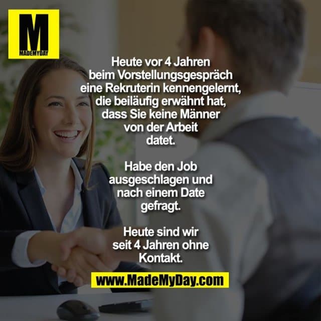 Heute vor 4 Jahren beim
Vorstellungsgespräch eine
Rekruterin kennengelernt, die
beiläufig erwähnt hat, dass Sie
keine Männer von der Arbeit
datet.
Habe den Job
ausgeschlagen und nach einem
Date gefragt.
Heute sind wir seit 4 Jahren ohne
Kontakt. - Inspiration, Zitate & Sprüche | MadeMyDay | Jetzt entdecken & teilen Heute vor 4 Jahren beim
Vorstellungsgespräch eine
Rekruterin kennengelernt, die
beiläufig erwähnt hat, dass Sie
keine Männer von der Arbeit
datet.
Habe den Job
ausgeschlagen und nach einem
Date gefragt.
Heute sind wir seit 4 Jahren ohne
Kontakt. - Inspirierendes Zitat mit Bild