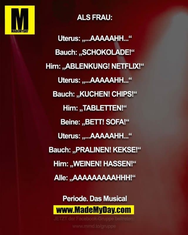 ALS FRAU:
Uterus: „...AAAAAHH...“
Bauch: „SCHOKOLADE!“
Hirn: „ABLENKUNG! NETFLIX!“
Uterus: „...AAAAAHH...“
Bauch: „KUCHEN! CHIPS!“
Hirn: „TABLETTEN!“
Beine: „BETT! SOFA!“
Uterus: „...AAAAAHH...“
Bauch: „PRALINEN! KEKSE!“
Hirn: „WEINEN! HASSEN!“
Alle: „AAAAAAAAAHHH!“
Periode. Das Musical - Inspiration, Zitate & Sprüche | MadeMyDay | Jetzt entdecken & teilen ALS FRAU:
Uterus: „...AAAAAHH...“
Bauch: „SCHOKOLADE!“
Hirn: „ABLENKUNG! NETFLIX!“
Uterus: „...AAAAAHH...“
Bauch: „KUCHEN! CHIPS!“
Hirn: „TABLETTEN!“
Beine: „BETT! SOFA!“
Uterus: „...AAAAAHH...“
Bauch: „PRALINEN! KEKSE!“
Hirn: „WEINEN! HASSEN!“
Alle: „AAAAAAAAAHHH!“
Periode. Das Musical - Inspirierendes Zitat mit Bild