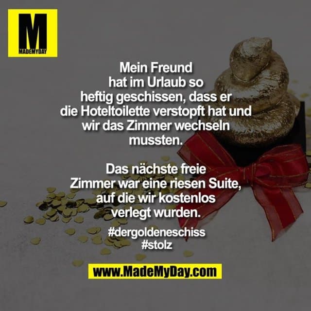 Mein Freund hat im Urlaub so heftig geschissen, dass er die Hoteltoilette verstopft hat und wir das Zimmer wechseln mussten.
Das nächste freie Zimmer war eine riesen Suite, auf die wir kostenlos verlegt wurden.
#dergoldeneschiss
#stolz - Inspiration, Zitate & Sprüche | MadeMyDay | Jetzt entdecken & teilen Mein Freund hat im Urlaub so heftig geschissen, dass er die Hoteltoilette verstopft hat und wir das Zimmer wechseln mussten.
Das nächste freie Zimmer war eine riesen Suite, auf die wir kostenlos verlegt wurden.
#dergoldeneschiss
#stolz - Inspirierendes Zitat mit Bild