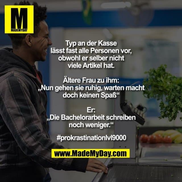 Typ an der Kasse lässt fast alle Personen vor, obwohl er selber nicht viele Artikel hat.
Ältere Frau zu ihm: „Nun gehen sie ruhig, warten macht doch keinen Spaß“
Er: „Die Bachelorarbeit schreiben noch weniger.“
#prokrastinationlvl9000 - Inspiration, Zitate & Sprüche | MadeMyDay | Jetzt entdecken & teilen Typ an der Kasse lässt fast alle Personen vor, obwohl er selber nicht viele Artikel hat.
Ältere Frau zu ihm: „Nun gehen sie ruhig, warten macht doch keinen Spaß“
Er: „Die Bachelorarbeit schreiben noch weniger.“
#prokrastinationlvl9000 - Inspirierendes Zitat mit Bild