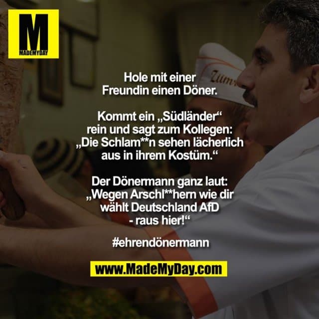 Hole mit einer Freundin einen Döner.
Kommt ein „Südländer“ rein und sagt zum Kollegen: „Die Schlam**n sehen lächerlich aus in ihrem Kostüm.“ Der Dönermann ganz laut: „Wegen Arschl**hern wie dir wählt Deutschland AfD - raus hier!“
#ehrendönermann - Inspiration, Zitate & Sprüche | MadeMyDay | Jetzt entdecken & teilen Hole mit einer Freundin einen Döner.
Kommt ein „Südländer“ rein und sagt zum Kollegen: „Die Schlam**n sehen lächerlich aus in ihrem Kostüm.“ Der Dönermann ganz laut: „Wegen Arschl**hern wie dir wählt Deutschland AfD - raus hier!“
#ehrendönermann - Inspirierendes Zitat mit Bild