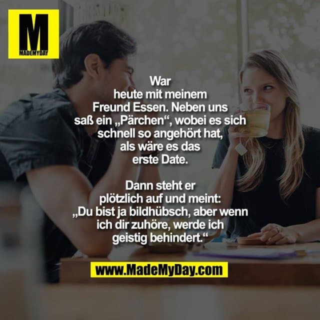 War
heute mit meinem
Freund Essen. Neben uns
saß ein „Pärchen“, wobei es sich
schnell so angehört hat,
als wäre es das
erste Date.
Dann steht er
plötzlich auf und meint:
„Du bist ja bildhübsch, aber wenn
ich dir zuhöre, werde ich
geistig behindert.“ - Inspiration, Zitate & Sprüche | MadeMyDay | Jetzt entdecken & teilen War
heute mit meinem
Freund Essen. Neben uns
saß ein „Pärchen“, wobei es sich
schnell so angehört hat,
als wäre es das
erste Date.
Dann steht er
plötzlich auf und meint:
„Du bist ja bildhübsch, aber wenn
ich dir zuhöre, werde ich
geistig behindert.“ - Inspirierendes Zitat mit Bild