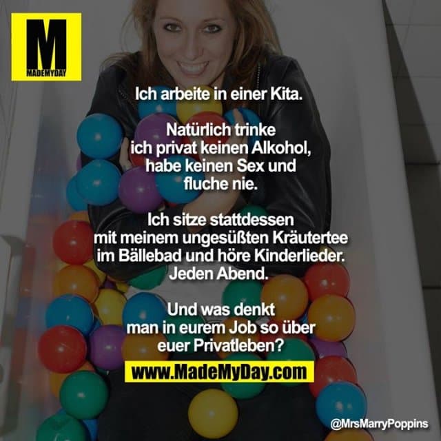 Ich arbeite in einer Kita.
Natürlich trinke ich privat keinen Alkohol, habe keinen Sex und fluche nie.
Ich sitze stattdessen mit meinem ungesüßten Kräutertee im Bällebad und höre Kinderlieder. Jeden Abend.
Und was denkt man in eurem Job so über euer Privatleben? - Inspiration, Zitate & Sprüche | MadeMyDay | Jetzt entdecken & teilen Ich arbeite in einer Kita.
Natürlich trinke ich privat keinen Alkohol, habe keinen Sex und fluche nie.
Ich sitze stattdessen mit meinem ungesüßten Kräutertee im Bällebad und höre Kinderlieder. Jeden Abend.
Und was denkt man in eurem Job so über euer Privatleben? - Inspirierendes Zitat mit Bild