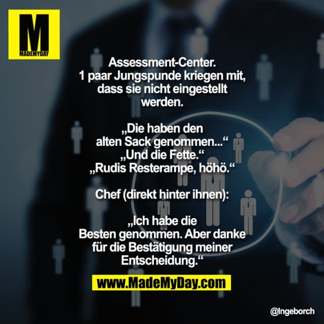 Assessment-Center. 1 paar Jungspunde kriegen mit, dass sie nicht eingestellt werden.
„Die haben den alten Sack genommen...“
„Und die Fette.“
„Rudis Resterampe, höhö.“
Chef (direkt hinter ihnen): „Ich habe die Besten genommen. Aber danke für die Bestätigung meiner Entscheidung.“ - Inspiration, Zitate & Sprüche | MadeMyDay | Jetzt entdecken & teilen Assessment-Center. 1 paar Jungspunde kriegen mit, dass sie nicht eingestellt werden.
„Die haben den alten Sack genommen...“
„Und die Fette.“
„Rudis Resterampe, höhö.“
Chef (direkt hinter ihnen): „Ich habe die Besten genommen. Aber danke für die Bestätigung meiner Entscheidung.“ - Inspirierendes Zitat mit Bild