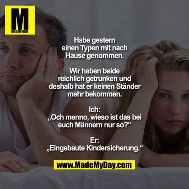Habe gestern einen Typen mit nach Hause genommen. Wir haben beide reichlich getrunken und deshalb hat er keinen Ständer mehr bekommen.
Ich: „Och menno, wieso ist das bei euch Männern nur so?“
Er: „Eingebaute Kindersicherung.“ - Inspiration, Zitate & Sprüche | MadeMyDay | Jetzt entdecken & teilen Habe gestern einen Typen mit nach Hause genommen. Wir haben beide reichlich getrunken und deshalb hat er keinen Ständer mehr bekommen.
Ich: „Och menno, wieso ist das bei euch Männern nur so?“
Er: „Eingebaute Kindersicherung.“ - Inspirierendes Zitat mit Bild