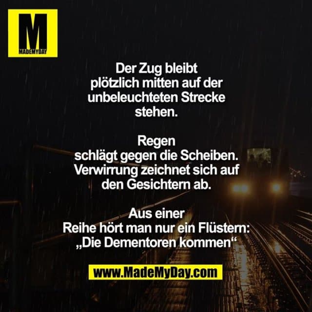 Der Zug bleibt
plötzlich mitten auf der
unbeleuchteten Strecke
stehen.
Regen
schlägt gegen die Scheiben.
Verwirrung zeichnet sich auf
den Gesichtern ab.
Aus einer
Reihe hört man nur ein Flüstern:
„Die Dementoren kommen“ - Inspiration, Zitate & Sprüche | MadeMyDay | Jetzt entdecken & teilen Der Zug bleibt
plötzlich mitten auf der
unbeleuchteten Strecke
stehen.
Regen
schlägt gegen die Scheiben.
Verwirrung zeichnet sich auf
den Gesichtern ab.
Aus einer
Reihe hört man nur ein Flüstern:
„Die Dementoren kommen“ - Inspirierendes Zitat mit Bild
