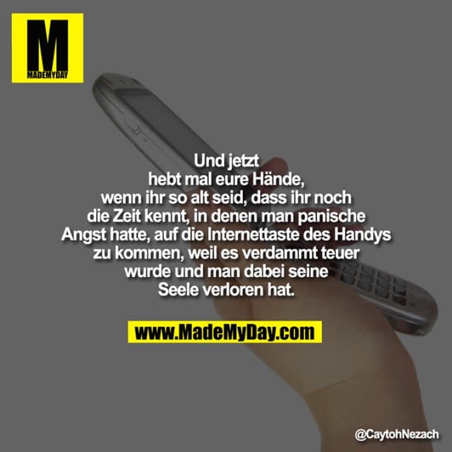 Und jetzt hebt mal eure Hände, wenn ihr so alt seid, dass ihr noch die Zeit kennt, in denen man panische Angst hatte, auf die Internettaste des Handys zu kommen, weil es verdammt teuer wurde und man dabei seine Seele verloren hat. - Inspiration, Zitate & Sprüche | MadeMyDay | Jetzt entdecken & teilen Und jetzt hebt mal eure Hände, wenn ihr so alt seid, dass ihr noch die Zeit kennt, in denen man panische Angst hatte, auf die Internettaste des Handys zu kommen, weil es verdammt teuer wurde und man dabei seine Seele verloren hat. - Inspirierendes Zitat mit Bild