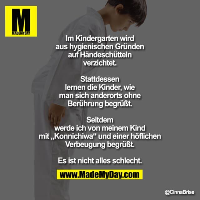 Im Kindergarten wird aus hygienischen Gründen auf Händeschütteln verzichtet.
Stattdessen lernen die Kinder, wie man sich anderorts ohne Berührung begrüßt.
Seitdem werde ich von meinem Kind mit „Konnichiwa“ und einer höflichen Verbeugung begrüßt.
Es ist nicht alles schlecht. - Inspiration, Zitate & Sprüche | MadeMyDay | Jetzt entdecken & teilen Im Kindergarten wird aus hygienischen Gründen auf Händeschütteln verzichtet.
Stattdessen lernen die Kinder, wie man sich anderorts ohne Berührung begrüßt.
Seitdem werde ich von meinem Kind mit „Konnichiwa“ und einer höflichen Verbeugung begrüßt.
Es ist nicht alles schlecht. - Inspirierendes Zitat mit Bild