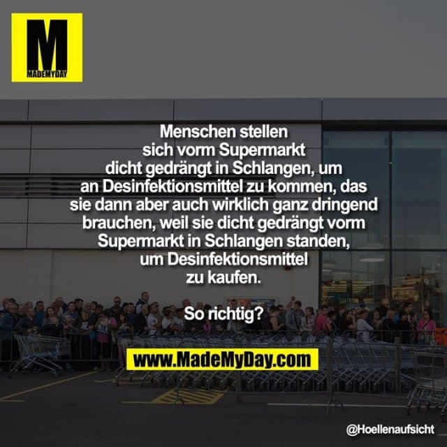 Menschen stellen
sich vorm Supermarkt
dicht gedrängt in Schlangen, um
an Desinfektionsmittel zu kommen, das
sie dann aber auch wirklich ganz dringend
brauchen, weil sie dicht gedrängt vorm
Supermarkt in Schlangen standen,
um Desinfektionsmittel
zu kaufen.
So richtig? - Inspiration, Zitate & Sprüche | MadeMyDay | Jetzt entdecken & teilen Menschen stellen
sich vorm Supermarkt
dicht gedrängt in Schlangen, um
an Desinfektionsmittel zu kommen, das
sie dann aber auch wirklich ganz dringend
brauchen, weil sie dicht gedrängt vorm
Supermarkt in Schlangen standen,
um Desinfektionsmittel
zu kaufen.
So richtig? - Inspirierendes Zitat mit Bild
