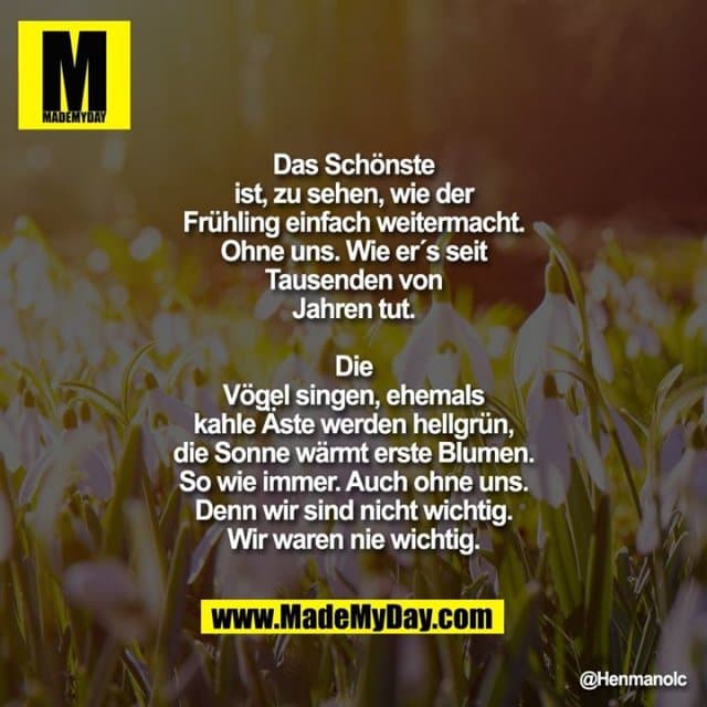 Das Schönste ist, zu sehen, wie der Frühling einfach weitermacht. Ohne uns. Wie er's seit Tausenden von Jahren tut. Die Vögel singen, ehemals kahle Äste werden hellgrün, die Sonne wärmt erste Blumen. So wie immer. Auch ohne uns. Denn wir sind nicht wichtig. Wir waren nie wichtig. - Inspiration, Zitate & Sprüche | MadeMyDay | Jetzt entdecken & teilen Das Schönste ist, zu sehen, wie der Frühling einfach weitermacht. Ohne uns. Wie er's seit Tausenden von Jahren tut. Die Vögel singen, ehemals kahle Äste werden hellgrün, die Sonne wärmt erste Blumen. So wie immer. Auch ohne uns. Denn wir sind nicht wichtig. Wir waren nie wichtig. - Inspirierendes Zitat mit Bild