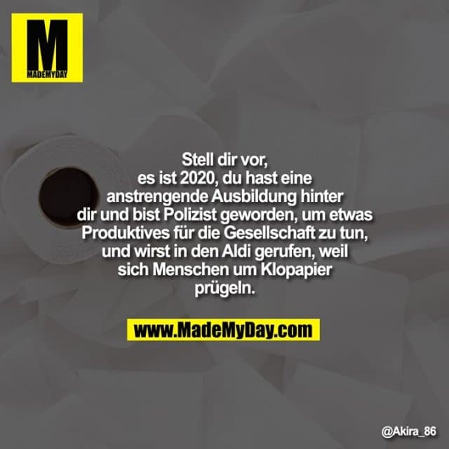 Stell dir vor es ist 2020, du hast eine anstrengende Ausbildung hinter dir und bist Polizist geworden, um etwas Produktives für die Gesellschaft zu tun, und wirst in den Aldi gerufen, weil sich Menschen um Klopapier prügeln. - Inspiration, Zitate & Sprüche | MadeMyDay | Jetzt entdecken & teilen Stell dir vor es ist 2020, du hast eine anstrengende Ausbildung hinter dir und bist Polizist geworden, um etwas Produktives für die Gesellschaft zu tun, und wirst in den Aldi gerufen, weil sich Menschen um Klopapier prügeln. - Inspirierendes Zitat mit Bild