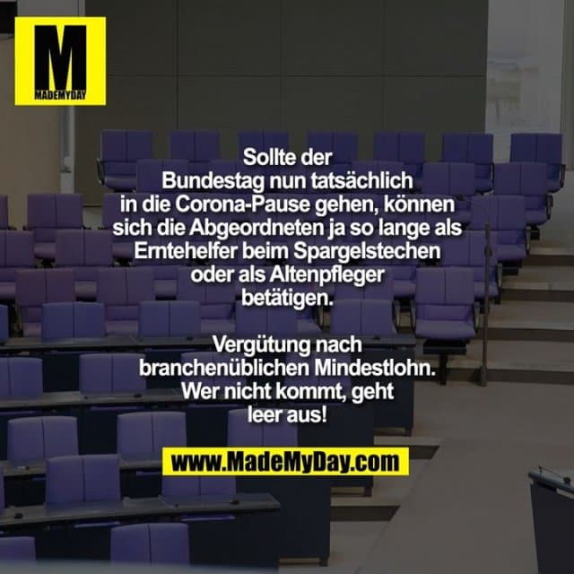 Sollte der Bundestag nun tatsächlich in die Corona-Pause gehen, können sich die Abgeordneten ja so lange als Erntehelfer beim Spargelstechen oder als Altenpfleger betätigen.
Vergütung nach branchenüblichen Mindestlohn.
Wer nicht kommt, geht leer aus! - Inspiration, Zitate & Sprüche | MadeMyDay | Jetzt entdecken & teilen Sollte der Bundestag nun tatsächlich in die Corona-Pause gehen, können sich die Abgeordneten ja so lange als Erntehelfer beim Spargelstechen oder als Altenpfleger betätigen.
Vergütung nach branchenüblichen Mindestlohn.
Wer nicht kommt, geht leer aus! - Inspirierendes Zitat mit Bild
