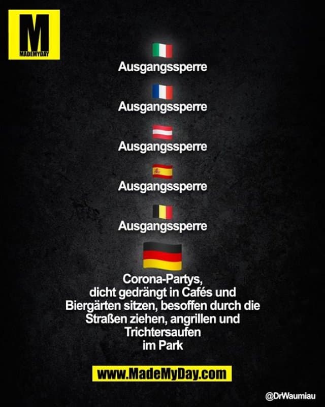 Italien:
Ausgangssperre
Frankreich:
Ausgangssperre
Österreich:
Ausgangssperre
Spanien:
Ausgangssperre
Belgien:
Ausgangssperre
Deutschland:
- Corona-Partys
- dicht gedrängt in Cafés und Biergärten sitzen
- besoffen durch die Straßen ziehen
- angrillen und Trichtersaufen im Park - Inspiration, Zitate & Sprüche | MadeMyDay | Jetzt entdecken & teilen Italien:
Ausgangssperre
Frankreich:
Ausgangssperre
Österreich:
Ausgangssperre
Spanien:
Ausgangssperre
Belgien:
Ausgangssperre
Deutschland:
- Corona-Partys
- dicht gedrängt in Cafés und Biergärten sitzen
- besoffen durch die Straßen ziehen
- angrillen und Trichtersaufen im Park - Inspirierendes Zitat mit Bild