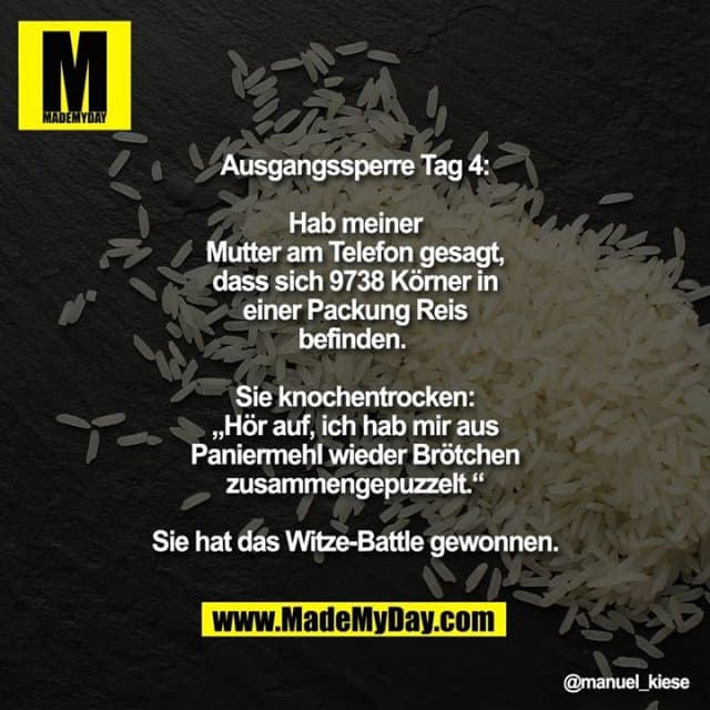 Ausgangssperre Tag 4:
Hab meiner Mutter am Telefon gesagt, dass sich 9738 Körner in einer Packung Reis befinden.
Sie knochentrocken: „Hör auf, ich hab mir aus Paniermehl wieder Brötchen zusammengepuzzelt.“
Sie hat das Witze-Battle gewonnen. - Inspiration, Zitate & Sprüche | MadeMyDay | Jetzt entdecken & teilen Ausgangssperre Tag 4:
Hab meiner Mutter am Telefon gesagt, dass sich 9738 Körner in einer Packung Reis befinden.
Sie knochentrocken: „Hör auf, ich hab mir aus Paniermehl wieder Brötchen zusammengepuzzelt.“
Sie hat das Witze-Battle gewonnen. - Inspirierendes Zitat mit Bild