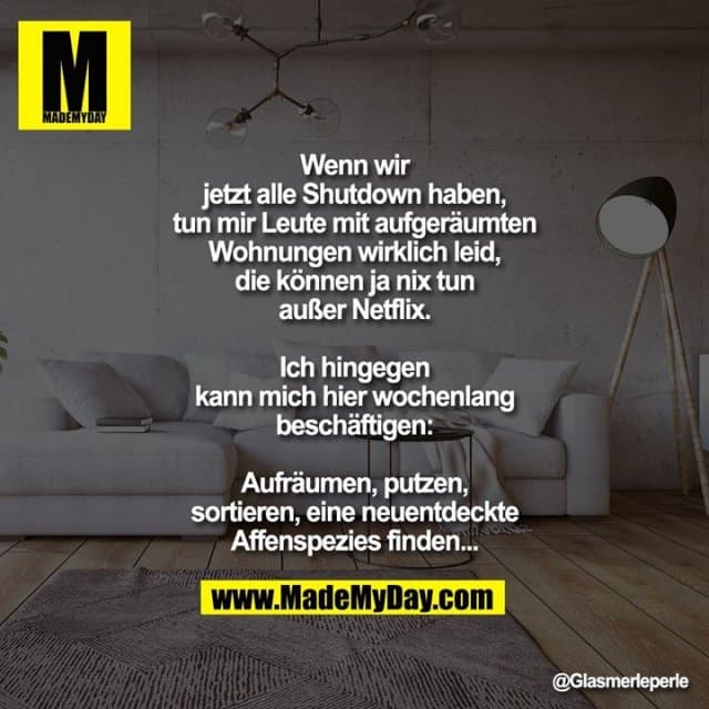 Wenn wir jetzt alle Shutdown haben, tun mir Leute mit aufgeräumten Wohnungen wirklich leid, die können ja nix tun außer Netflix.
Ich hingegen kann mich hier wochenlange beschäftigen:
Aufräumen, putzen, sortieren, eine neuentdeckte Affenspezies finden... - Inspiration, Zitate & Sprüche | MadeMyDay | Jetzt entdecken & teilen Wenn wir jetzt alle Shutdown haben, tun mir Leute mit aufgeräumten Wohnungen wirklich leid, die können ja nix tun außer Netflix.
Ich hingegen kann mich hier wochenlange beschäftigen:
Aufräumen, putzen, sortieren, eine neuentdeckte Affenspezies finden... - Inspirierendes Zitat mit Bild