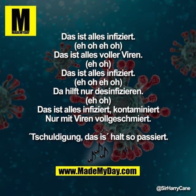 Das ist alles infiziert (eh oh eh oh)
Das ist alles voller Viren (eh oh)
Das ist alles infiziert (eh oh eh oh)
Da hilft nur desinfizieren (eh oh)
Das ist alles infiziert, kontaminiert
Nur mit Viren vollgeschmiert.
´Tschuldigung, das is´ halt so passiert. - Inspiration, Zitate & Sprüche | MadeMyDay | Jetzt entdecken & teilen Das ist alles infiziert (eh oh eh oh)
Das ist alles voller Viren (eh oh)
Das ist alles infiziert (eh oh eh oh)
Da hilft nur desinfizieren (eh oh)
Das ist alles infiziert, kontaminiert
Nur mit Viren vollgeschmiert.
´Tschuldigung, das is´ halt so passiert. - Inspirierendes Zitat mit Bild