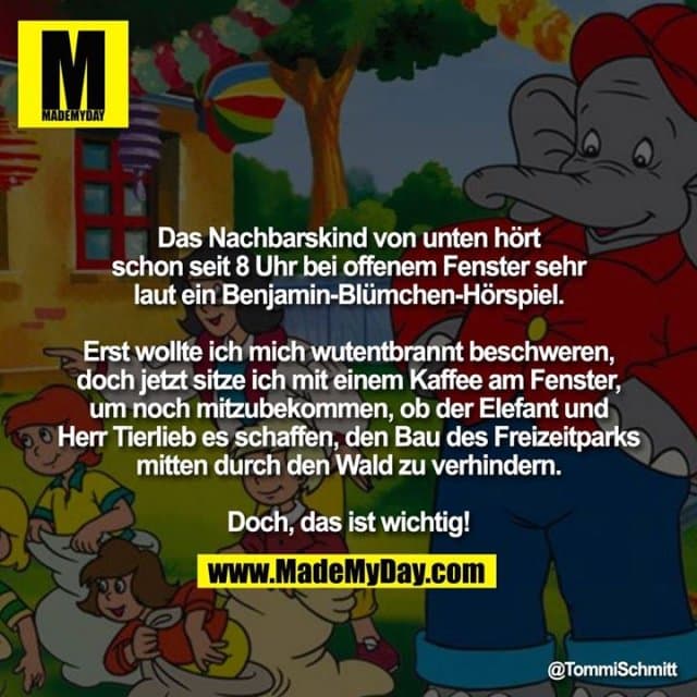 Das Nachbarskind von unten hört schon seit 8 Uhr bei offenem Fenster sehr laut ein Benjamin-Blümchen-Hörspiel.
Erst wollte ich mich wutentbrannt beschweren,
doch jetzt sitze ich mit einem Kaffee am Fenster, um noch mitzubekommen, ob der Elefant und Herr Tierlieb es schaffen, den Bau des Freizeitparks mitten durch den Wald zu verhindern.
Doch, das ist wichtig! - Inspiration, Zitate & Sprüche | MadeMyDay | Jetzt entdecken & teilen Das Nachbarskind von unten hört schon seit 8 Uhr bei offenem Fenster sehr laut ein Benjamin-Blümchen-Hörspiel.
Erst wollte ich mich wutentbrannt beschweren,
doch jetzt sitze ich mit einem Kaffee am Fenster, um noch mitzubekommen, ob der Elefant und Herr Tierlieb es schaffen, den Bau des Freizeitparks mitten durch den Wald zu verhindern.
Doch, das ist wichtig! - Inspirierendes Zitat mit Bild