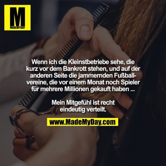 Wenn ich die Kleinstbetriebe sehe, die kurz vor dem Bankrott stehen, und auf der
anderen Seite die jammernden Fußballvereine, die vor einem Monat noch Spieler für mehrere Millionen gekauft haben ...
Mein Mitgefühl ist recht
eindeutig verteilt. - Inspiration, Zitate & Sprüche | MadeMyDay | Jetzt entdecken & teilen Wenn ich die Kleinstbetriebe sehe, die kurz vor dem Bankrott stehen, und auf der
anderen Seite die jammernden Fußballvereine, die vor einem Monat noch Spieler für mehrere Millionen gekauft haben ...
Mein Mitgefühl ist recht
eindeutig verteilt. - Inspirierendes Zitat mit Bild