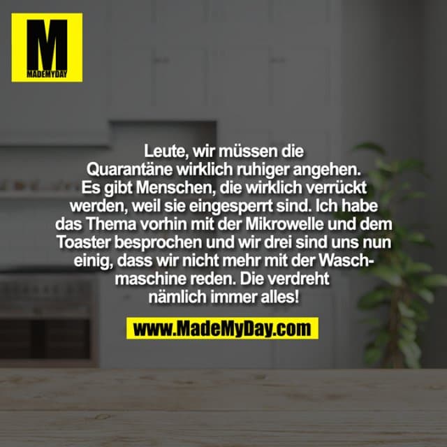 Leute, wir müssen die Quarantäne wirklich ruhiger angehen. Es gibt Menschen, die wirklich verrückt werden, weil sie eingesperrt sind. Ich habe das Thema vorhin mit der Mikrowelle und dem Toaster besprochen und wir drei sind
uns nun einig, dass wir nicht mehr mit der Waschmaschine reden. Die verdreht nämlich immer alles! - Inspiration, Zitate & Sprüche | MadeMyDay | Jetzt entdecken & teilen Leute, wir müssen die Quarantäne wirklich ruhiger angehen. Es gibt Menschen, die wirklich verrückt werden, weil sie eingesperrt sind. Ich habe das Thema vorhin mit der Mikrowelle und dem Toaster besprochen und wir drei sind
uns nun einig, dass wir nicht mehr mit der Waschmaschine reden. Die verdreht nämlich immer alles! - Inspirierendes Zitat mit Bild