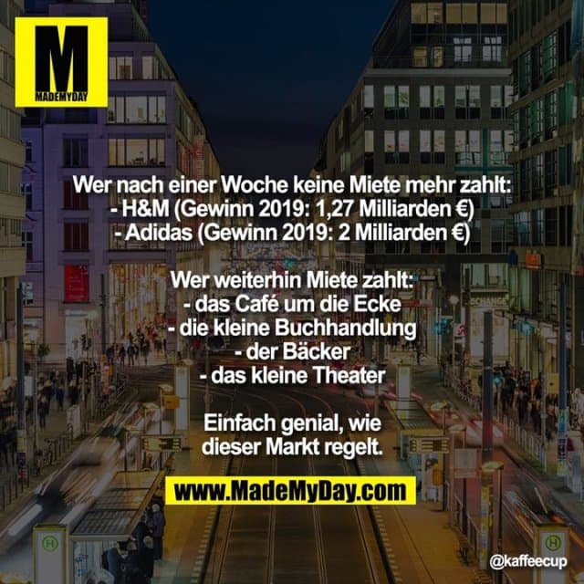 Wer nach einer Woche keine Miete mehr zahlt:
- H&M (Gewinn 2019: 1,27 Milliarden €)
- Adidas (Gewinn 2019: 2 Milliarden €)
Wer weiterhin Miete zahlt:
- das Café um die Ecke
- die kleine Buchhandlung
- der Bäcker
- das kleine Theater
Einfach genial, wie dieser Markt regelt. - Inspiration, Zitate & Sprüche | MadeMyDay | Jetzt entdecken & teilen Wer nach einer Woche keine Miete mehr zahlt:
- H&M (Gewinn 2019: 1,27 Milliarden €)
- Adidas (Gewinn 2019: 2 Milliarden €)
Wer weiterhin Miete zahlt:
- das Café um die Ecke
- die kleine Buchhandlung
- der Bäcker
- das kleine Theater
Einfach genial, wie dieser Markt regelt. - Inspirierendes Zitat mit Bild