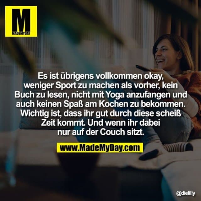 Es ist übrigens vollkommen okay, weniger Sport zu machen als vorher, kein Buch zu lesen, nicht mit Yoga anzufangen und auch keinen Spaß am Kochen zu bekommen. Wichtig ist, dass ihr gut durch diese scheiß Zeit kommt. Und wenn ihr dabei nur auf der Couch sitzt. - Inspiration, Zitate & Sprüche | MadeMyDay | Jetzt entdecken & teilen Es ist übrigens vollkommen okay, weniger Sport zu machen als vorher, kein Buch zu lesen, nicht mit Yoga anzufangen und auch keinen Spaß am Kochen zu bekommen. Wichtig ist, dass ihr gut durch diese scheiß Zeit kommt. Und wenn ihr dabei nur auf der Couch sitzt. - Inspirierendes Zitat mit Bild