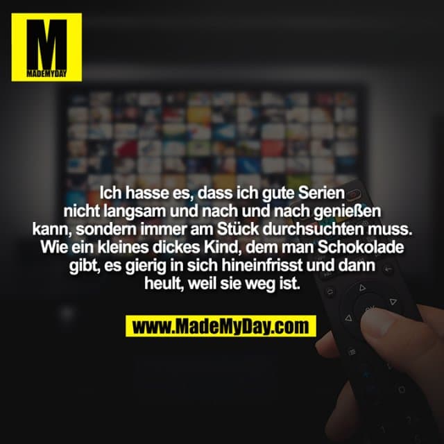 Ich hasse es, dass ich gute Serien nicht langsam und nach und nach genießen kann, sondern immer am Stück durchsuchten muss.
Wie ein kleines dickes Kind, dem man Schokolade gibt, es gierig in sich hineinfrisst und dann heult, weil sie weg ist. - Inspiration, Zitate & Sprüche | MadeMyDay | Jetzt entdecken & teilen Ich hasse es, dass ich gute Serien nicht langsam und nach und nach genießen kann, sondern immer am Stück durchsuchten muss.
Wie ein kleines dickes Kind, dem man Schokolade gibt, es gierig in sich hineinfrisst und dann heult, weil sie weg ist. - Inspirierendes Zitat mit Bild