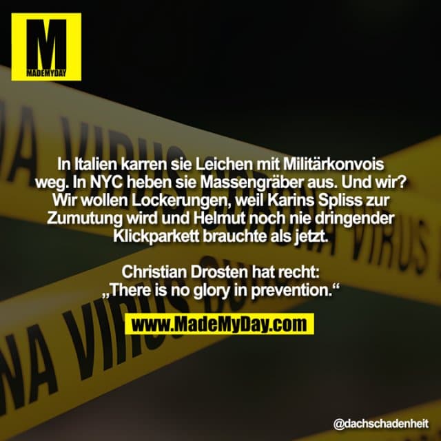 In Italien karren sie Leichen mit Militärkonvois weg. In NYC heben sie Massengräber aus. Und wir? Wir wollen Lockerungen, weil Karins Spliss zur Zumutung wird und Helmut noch nie dringender Klickparkett brauchte als jetzt.
Christian Drosten hat recht: „There is no glory in prevention.“ - Inspiration, Zitate & Sprüche | MadeMyDay | Jetzt entdecken & teilen In Italien karren sie Leichen mit Militärkonvois weg. In NYC heben sie Massengräber aus. Und wir? Wir wollen Lockerungen, weil Karins Spliss zur Zumutung wird und Helmut noch nie dringender Klickparkett brauchte als jetzt.
Christian Drosten hat recht: „There is no glory in prevention.“ - Inspirierendes Zitat mit Bild