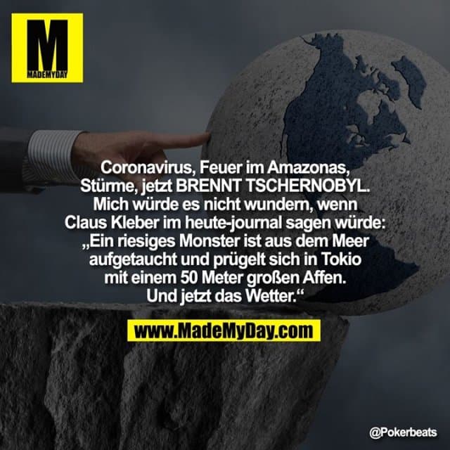 Coronavirus, Feuer im Amazonas, Stürme, jetzt BRENNT TSCHERNOBYL.
Mich würde es nicht wundern, wenn Claus Kleber im heute-journal sagen würde: „Ein riesiges Monster ist aus dem Meer aufgetaucht und prügelt sich in Tokio mit einem 50 Meter großen Affen. Und jetzt das Wetter.“ - Inspiration, Zitate & Sprüche | MadeMyDay | Jetzt entdecken & teilen Coronavirus, Feuer im Amazonas, Stürme, jetzt BRENNT TSCHERNOBYL.
Mich würde es nicht wundern, wenn Claus Kleber im heute-journal sagen würde: „Ein riesiges Monster ist aus dem Meer aufgetaucht und prügelt sich in Tokio mit einem 50 Meter großen Affen. Und jetzt das Wetter.“ - Inspirierendes Zitat mit Bild