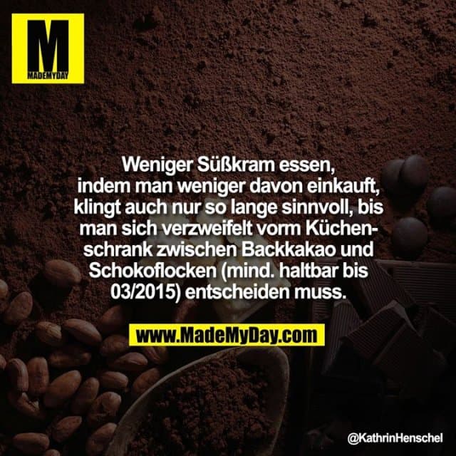 Weniger Süßkram essen, indem man weniger davon einkauft, klingt auch nur so lange sinnvoll, bis man sich verzweifelt vorm Küchenschrank zwischen Backkakao und Schokoflocken (mind. haltbar bis 03/2015) entscheiden muss. - Inspiration, Zitate & Sprüche | MadeMyDay | Jetzt entdecken & teilen Weniger Süßkram essen, indem man weniger davon einkauft, klingt auch nur so lange sinnvoll, bis man sich verzweifelt vorm Küchenschrank zwischen Backkakao und Schokoflocken (mind. haltbar bis 03/2015) entscheiden muss. - Inspirierendes Zitat mit Bild