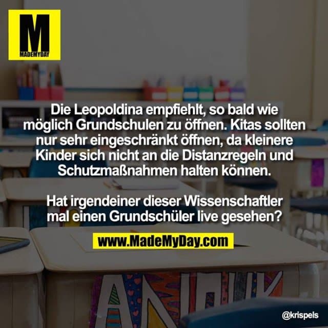 Die Leopoldina empfiehlt, so bald wie möglich Grundschulen zu öffnen. Kitas sollten nur sehr eingeschränkt öffnen, da kleinere Kinder sich nicht an die Distanzregeln und Schutzmaßnahmen halten können.
Hat irgendeiner dieser Wissenschaftler mal einen Grundschüler live gesehen? - Inspiration, Zitate & Sprüche | MadeMyDay | Jetzt entdecken & teilen Die Leopoldina empfiehlt, so bald wie möglich Grundschulen zu öffnen. Kitas sollten nur sehr eingeschränkt öffnen, da kleinere Kinder sich nicht an die Distanzregeln und Schutzmaßnahmen halten können.
Hat irgendeiner dieser Wissenschaftler mal einen Grundschüler live gesehen? - Inspirierendes Zitat mit Bild