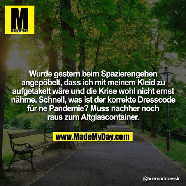 Wurde gestern beim Spazierengehen angepöbelt, dass ich mit meinem Kleid zu aufgetakelt wäre und die Krise wohl nicht ernst nähme. Schnell, was ist der korrekte Dresscode für ne Pandemie? Muss nachher noch raus zum Altglascontainer. - Inspiration, Zitate & Sprüche | MadeMyDay | Jetzt entdecken & teilen Wurde gestern beim Spazierengehen angepöbelt, dass ich mit meinem Kleid zu aufgetakelt wäre und die Krise wohl nicht ernst nähme. Schnell, was ist der korrekte Dresscode für ne Pandemie? Muss nachher noch raus zum Altglascontainer. - Inspirierendes Zitat mit Bild