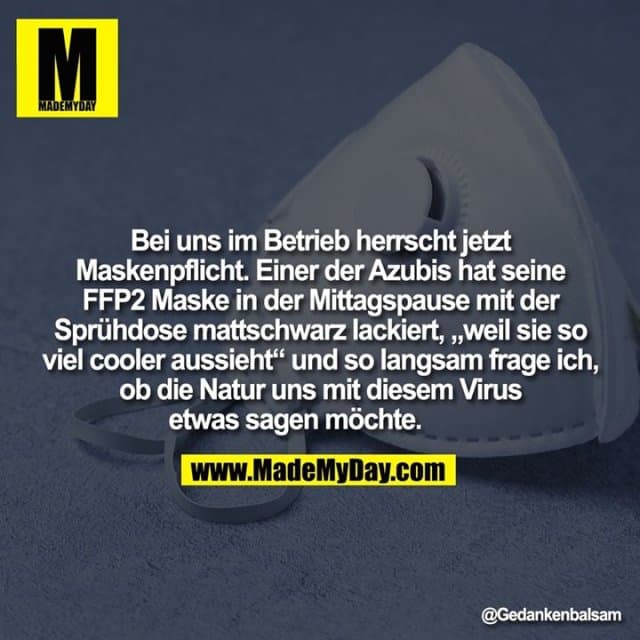 Bei uns im Betrieb herrscht jetzt Maskenpflicht. Einer der Azubis hat seine FFP2 Maske in der Mittagspause mit der Sprühdose mattschwarz lackiert, „weil sie so viel cooler aussieht“ und so langsam frage ich, ob die Natur uns mit diesem Virus etwas sagen möchte. - Inspiration, Zitate & Sprüche | MadeMyDay | Jetzt entdecken & teilen Bei uns im Betrieb herrscht jetzt Maskenpflicht. Einer der Azubis hat seine FFP2 Maske in der Mittagspause mit der Sprühdose mattschwarz lackiert, „weil sie so viel cooler aussieht“ und so langsam frage ich, ob die Natur uns mit diesem Virus etwas sagen möchte. - Inspirierendes Zitat mit Bild