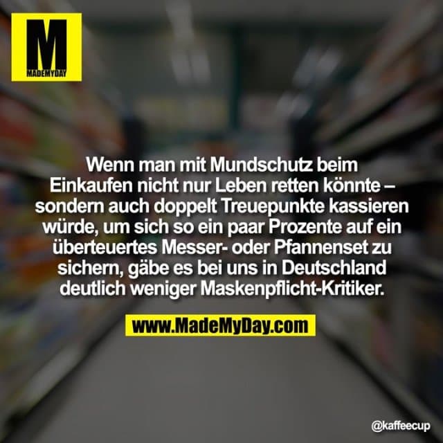 Wenn man mit Mundschutz beim Einkaufen nicht nur Leben retten könnte – sondern auch doppelt Treuepunkte kassieren würde, um sich so ein paar Prozente auf ein überteuertes Messer- oder Pfannenset zu sichern, gäbe es bei uns in Deutschland deutlich weniger Maskenpflicht-Kritiker. - Inspiration, Zitate & Sprüche | MadeMyDay | Jetzt entdecken & teilen Wenn man mit Mundschutz beim Einkaufen nicht nur Leben retten könnte – sondern auch doppelt Treuepunkte kassieren würde, um sich so ein paar Prozente auf ein überteuertes Messer- oder Pfannenset zu sichern, gäbe es bei uns in Deutschland deutlich weniger Maskenpflicht-Kritiker. - Inspirierendes Zitat mit Bild