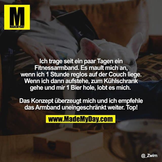 Ich trage seit ein paar Tagen ein Fitnessarmband. Es mault mich an, wenn ich 1 Stunde reglos auf der Couch liege. Wenn ich dann aufstehe, zum Kühlschrank gehe und mir 1 Bier hole, lobt es mich.
Das Konzept überzeugt mich und ich empfehle das Armband uneingeschränkt weiter. Top! - Inspiration, Zitate & Sprüche | MadeMyDay | Jetzt entdecken & teilen Ich trage seit ein paar Tagen ein Fitnessarmband. Es mault mich an, wenn ich 1 Stunde reglos auf der Couch liege. Wenn ich dann aufstehe, zum Kühlschrank gehe und mir 1 Bier hole, lobt es mich.
Das Konzept überzeugt mich und ich empfehle das Armband uneingeschränkt weiter. Top! - Inspirierendes Zitat mit Bild