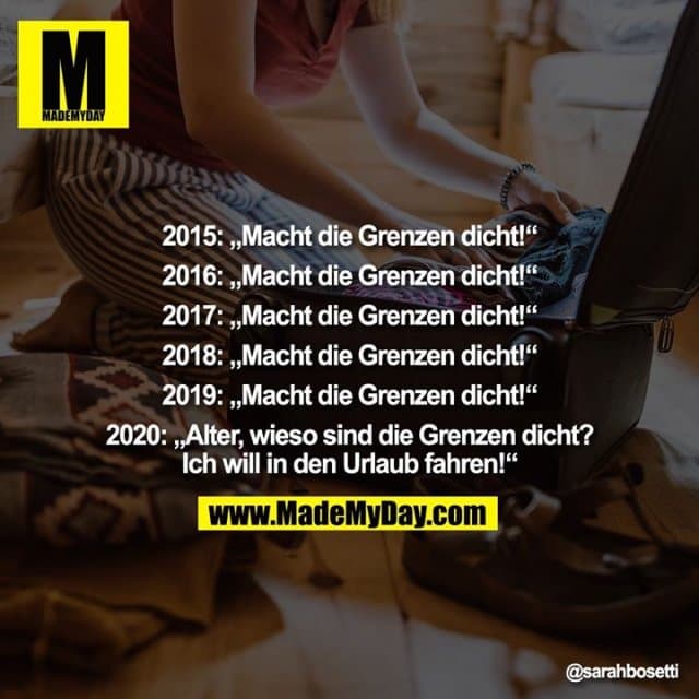 2015: „Macht die Grenzen dicht!“
2016: „Macht die Grenzen dicht!“
2017: „Macht die Grenzen dicht!“
2018: „Macht die Grenzen dicht!“
2019: „Macht die Grenzen dicht!“
2020: „Alter, wieso sind die Grenzen dicht? Ich will in den Urlaub fahren!“ - Inspiration, Zitate & Sprüche | MadeMyDay | Jetzt entdecken & teilen 2015: „Macht die Grenzen dicht!“
2016: „Macht die Grenzen dicht!“
2017: „Macht die Grenzen dicht!“
2018: „Macht die Grenzen dicht!“
2019: „Macht die Grenzen dicht!“
2020: „Alter, wieso sind die Grenzen dicht? Ich will in den Urlaub fahren!“ - Inspirierendes Zitat mit Bild