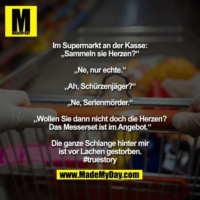 Im Supermarkt an der Kasse:
„Sammeln sie Herzen?“
„Ne, nur echte.“
„Ah, Schürzenjäger?“
„Ne, Serienmörder.“
„Wollen Sie dann nicht doch die Herzen? Das Messerset ist im Angebot.“
Die ganze Schlange hinter mir
ist vor Lachen gestorben.
#truestory - Inspiration, Zitate & Sprüche | MadeMyDay | Jetzt entdecken & teilen Im Supermarkt an der Kasse:
„Sammeln sie Herzen?“
„Ne, nur echte.“
„Ah, Schürzenjäger?“
„Ne, Serienmörder.“
„Wollen Sie dann nicht doch die Herzen? Das Messerset ist im Angebot.“
Die ganze Schlange hinter mir
ist vor Lachen gestorben.
#truestory - Inspirierendes Zitat mit Bild