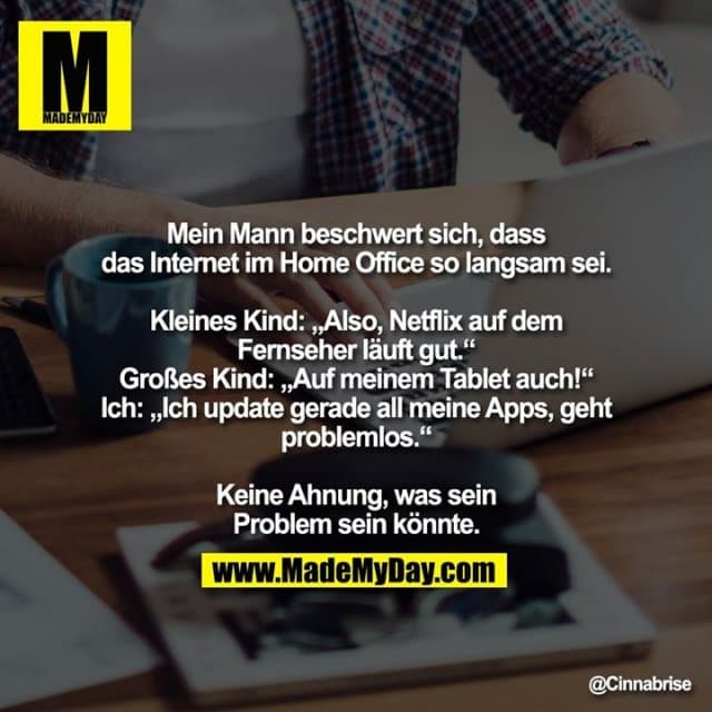 Mein Mann beschwert sich, dass das Internet im Home Office so langsam sei.
Kleines Kind: „Also, Netflix auf dem Fernseher läuft gut.“
Grosses Kind: „Auf meinem Tablet auch!“
Ich: „Ich update gerade all meine Apps, geht problemlos.“
Keine Ahnung, was sein Problem sein könnte. - Inspiration, Zitate & Sprüche | MadeMyDay | Jetzt entdecken & teilen Mein Mann beschwert sich, dass das Internet im Home Office so langsam sei.
Kleines Kind: „Also, Netflix auf dem Fernseher läuft gut.“
Grosses Kind: „Auf meinem Tablet auch!“
Ich: „Ich update gerade all meine Apps, geht problemlos.“
Keine Ahnung, was sein Problem sein könnte. - Inspirierendes Zitat mit Bild