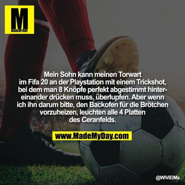 Mein Sohn kann meinen Torwart im Fifa 20 an der Playstation mit einem Trickshot, bei dem man 8 Knöpfe perfekt abgestimmt hintereinander drücken muss, überlupfen. Aber wenn ich ihn darum bitte, den Backofen für die Brötchen vorzuheizen, leuchten alle 4 Platten des Ceranfelds. - Inspiration, Zitate & Sprüche | MadeMyDay | Jetzt entdecken & teilen Mein Sohn kann meinen Torwart im Fifa 20 an der Playstation mit einem Trickshot, bei dem man 8 Knöpfe perfekt abgestimmt hintereinander drücken muss, überlupfen. Aber wenn ich ihn darum bitte, den Backofen für die Brötchen vorzuheizen, leuchten alle 4 Platten des Ceranfelds. - Inspirierendes Zitat mit Bild