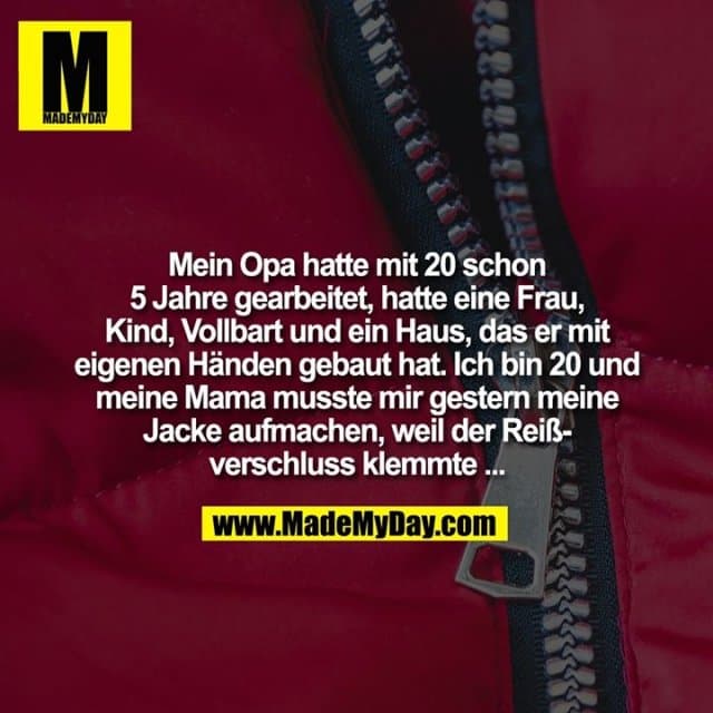 Mein Opa hatte mit 20 schon
5 Jahre gearbeitet, hatte eine
Frau, Kind, Vollbart und ein
Haus, das er mit eigenen
Händen gebaut hat. Ich bin
20 und meine Mama musste
mir gestern meine Jacke
aufmachen, weil der
Reißverschluss klemmte ... - Inspiration, Zitate & Sprüche | MadeMyDay | Jetzt entdecken & teilen Mein Opa hatte mit 20 schon
5 Jahre gearbeitet, hatte eine
Frau, Kind, Vollbart und ein
Haus, das er mit eigenen
Händen gebaut hat. Ich bin
20 und meine Mama musste
mir gestern meine Jacke
aufmachen, weil der
Reißverschluss klemmte ... - Inspirierendes Zitat mit Bild