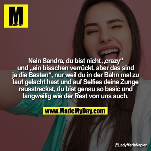 Nein Sandra, du bist nicht „crazy“ und „ein bisschen verrückt, aber das sind ja die Besten“, nur weil du in der Bahn mal zu laut gelacht hast und auf Selfies deine Zunge rausstreckst, du bist genau so basic und langweilig wie der Rest von uns auch. - Inspiration, Zitate & Sprüche | MadeMyDay | Jetzt entdecken & teilen Nein Sandra, du bist nicht „crazy“ und „ein bisschen verrückt, aber das sind ja die Besten“, nur weil du in der Bahn mal zu laut gelacht hast und auf Selfies deine Zunge rausstreckst, du bist genau so basic und langweilig wie der Rest von uns auch. - Inspirierendes Zitat mit Bild