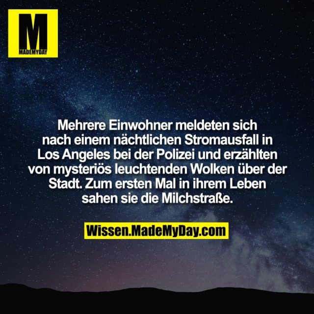 Mehrere Einwohner meldeten sich nach einem nächtlichen Stromausfall in Los Angeles bei der Polizei und erzählten von mysteriös leuchtenden Wolken über der Stadt. Zum ersten Mal in ihrem Leben sahen sie die Milchstraße. - Inspiration, Zitate & Sprüche | MadeMyDay | Jetzt entdecken & teilen Mehrere Einwohner meldeten sich nach einem nächtlichen Stromausfall in Los Angeles bei der Polizei und erzählten von mysteriös leuchtenden Wolken über der Stadt. Zum ersten Mal in ihrem Leben sahen sie die Milchstraße. - Inspirierendes Zitat mit Bild